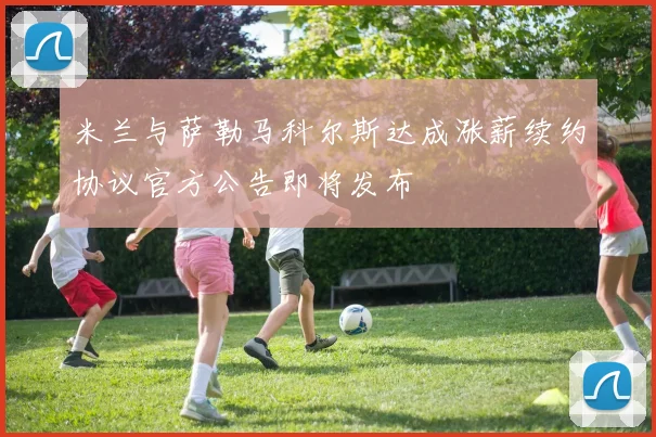 米兰与萨勒马科尔斯达成涨薪续约协议官方公告即将发布