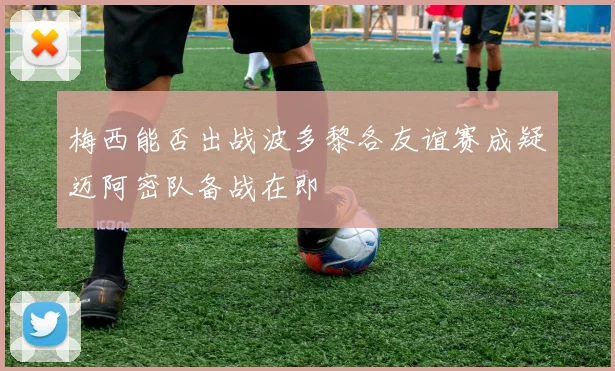 梅西能否出战波多黎各友谊赛成疑迈阿密队备战在即