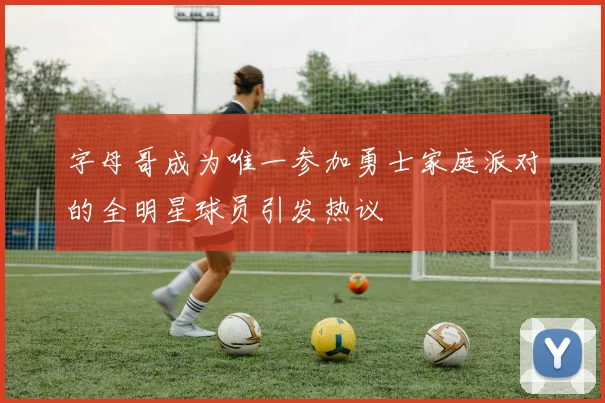 字母哥成为唯一参加勇士家庭派对的全明星球员引发热议