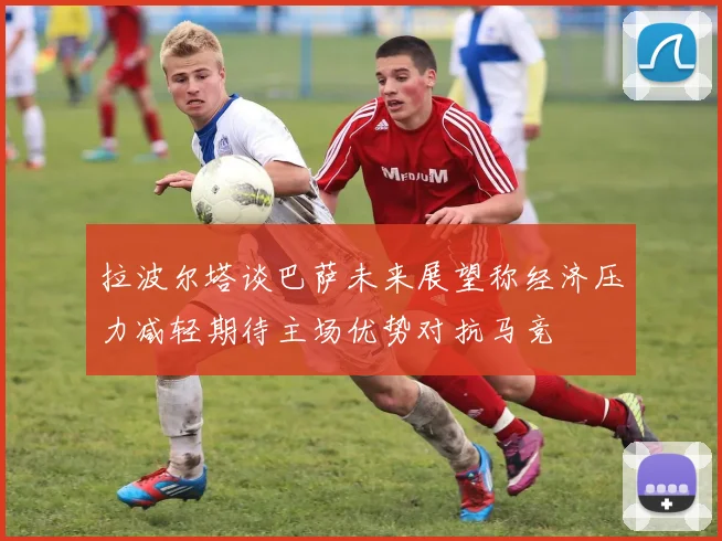 拉波尔塔谈巴萨未来展望称经济压力减轻期待主场优势对抗马竞