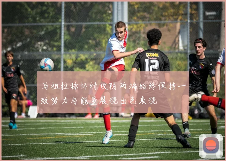 马祖拉称怀特攻防两端始终保持一致努力与能量展现出色表现