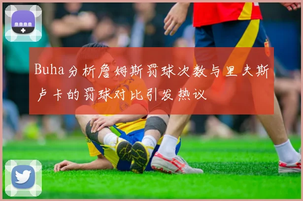 Buha分析詹姆斯罚球次数与里夫斯卢卡的罚球对比引发热议