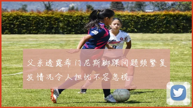 父亲透露希门尼斯脚踝问题频繁复发情况令人担忧不容忽视