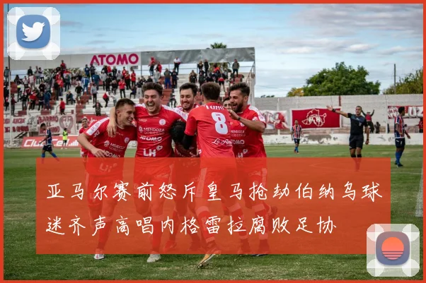 亚马尔赛前怒斥皇马抢劫伯纳乌球迷齐声高唱内格雷拉腐败足协