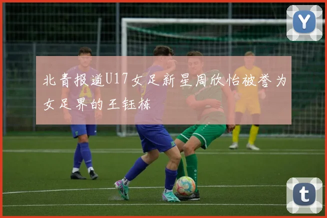 北青报道U17女足新星周欣怡被誉为女足界的王钰栋