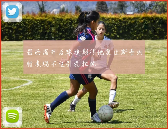 昌西离开后球迷期待他复出斯普利特表现不佳引发担忧
