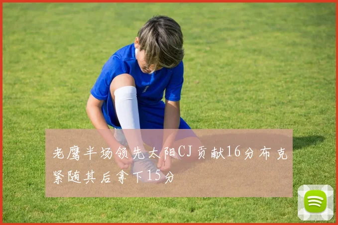 老鹰半场领先太阳CJ贡献16分布克紧随其后拿下15分