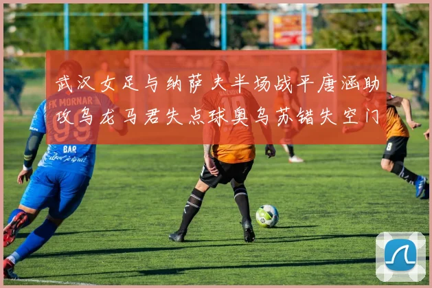 武汉女足与纳萨夫半场战平唐涵助攻乌龙马君失点球奥乌苏错失空门良机