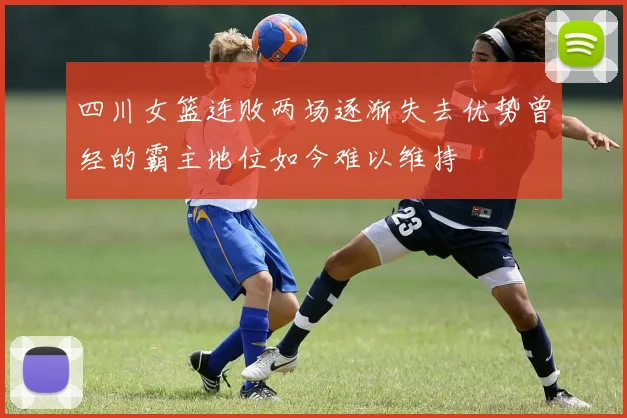 四川女篮连败两场逐渐失去优势曾经的霸主地位如今难以维持