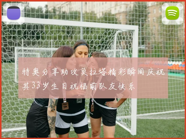 特奥分享助攻莫拉塔精彩瞬间庆祝其33岁生日祝福前队友快乐