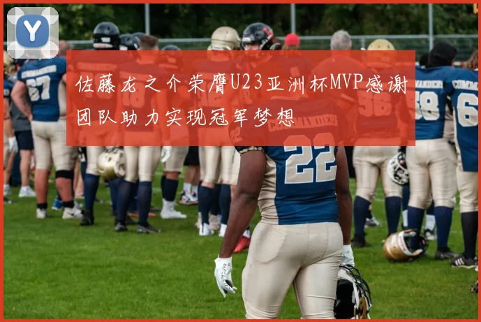 佐藤龙之介荣膺U23亚洲杯MVP感谢团队助力实现冠军梦想