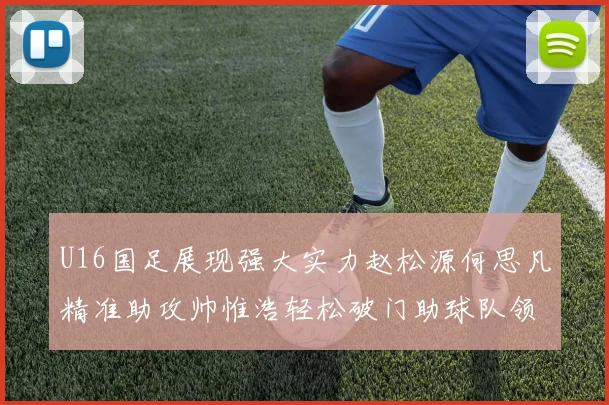 U16国足展现强大实力赵松源何思凡精准助攻帅惟浩轻松破门助球队领先