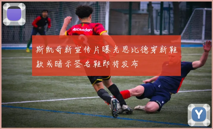 斯凯奇新宣传片曝光恩比德穿新鞋款或暗示签名鞋即将发布