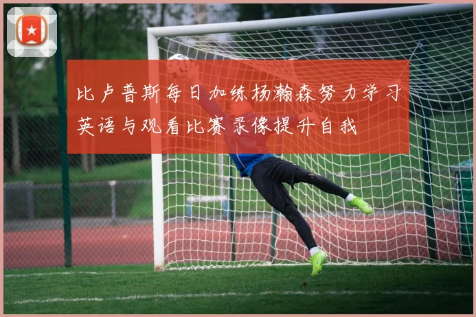 比卢普斯每日加练杨瀚森努力学习英语与观看比赛录像提升自我