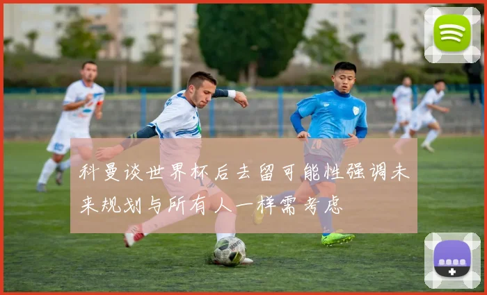 科曼谈世界杯后去留可能性强调未来规划与所有人一样需考虑