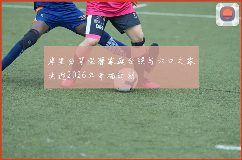 库里分享温馨家庭合照与六口之家共迎2026年幸福时刻