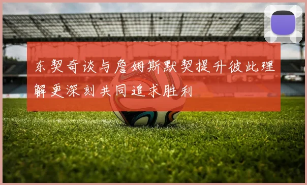 东契奇谈与詹姆斯默契提升彼此理解更深刻共同追求胜利